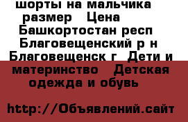 шорты на мальчика 128размер › Цена ­ 400 - Башкортостан респ., Благовещенский р-н, Благовещенск г. Дети и материнство » Детская одежда и обувь   